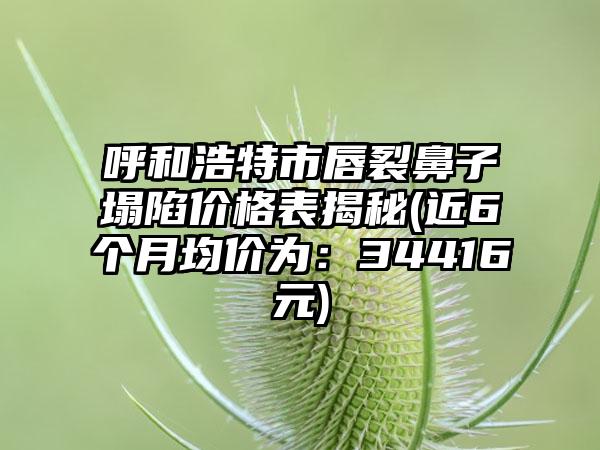 呼和浩特市唇裂鼻子塌陷价格表揭秘(近6个月均价为：34416元)