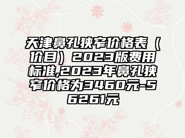 天津鼻孔狭窄价格表（价目）2023版费用标准,2023年鼻孔狭窄价格为3460元-56261元