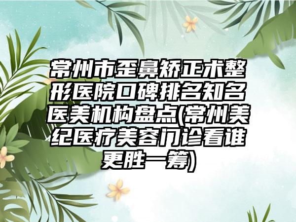 常州市歪鼻矫正术整形医院口碑排名有名医美机构盘点(常州美纪医疗美容门诊看谁更胜一筹)