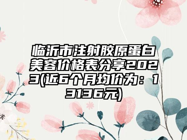 临沂市注射胶原蛋白美容价格表分享2023(近6个月均价为：13136元)