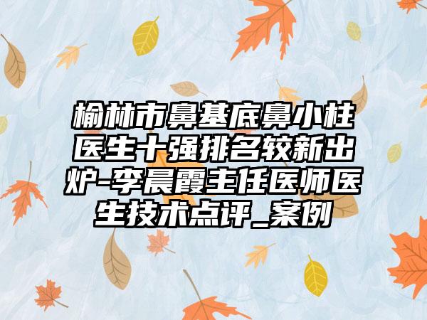 榆林市鼻基底鼻小柱医生十强排名较新出炉-李晨霞主任医师医生技术点评_实例