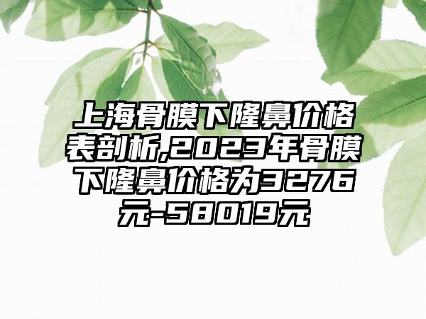 上海骨膜下隆鼻价格表剖析,2023年骨膜下隆鼻价格为3276元-58019元