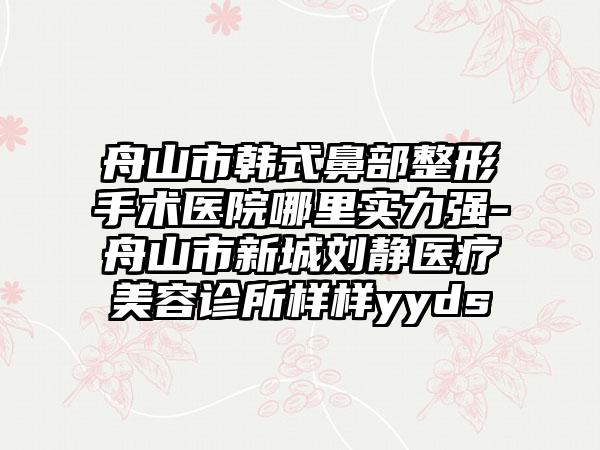 舟山市韩式鼻部整形手术医院哪里实力强-舟山市新城刘静医疗美容诊所样样yyds