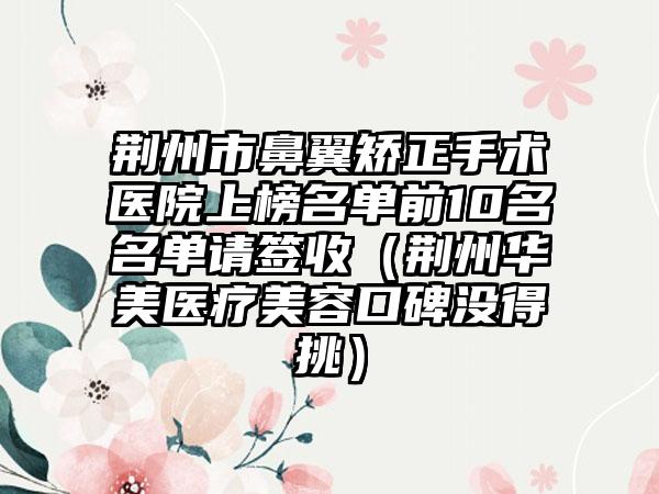 荆州市鼻翼矫正手术医院上榜名单前10名名单请签收（荆州华美医疗美容口碑没得挑）