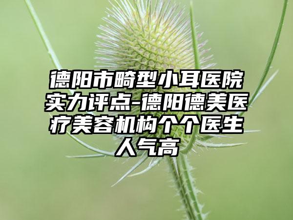 德阳市畸型小耳医院实力评点-德阳德美医疗美容机构个个医生人气高