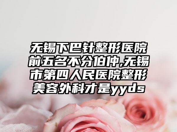 无锡下巴针整形医院前五名不分伯仲,无锡市第四人民医院整形美容外科才是yyds