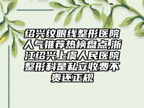 绍兴纹眼线整形医院人气推荐热榜盘点,浙江绍兴上虞人民医院整形科是私立收费不贵还正规