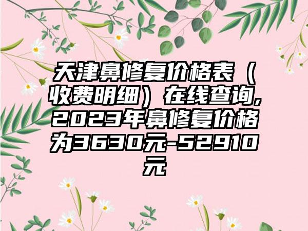 天津鼻修复价格表（收费明细）在线查询,2023年鼻修复价格为3630元-52910元