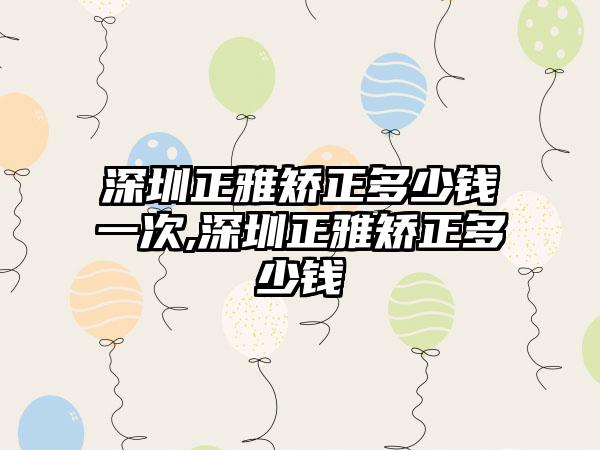 深圳正雅矫正多少钱一次,深圳正雅矫正多少钱