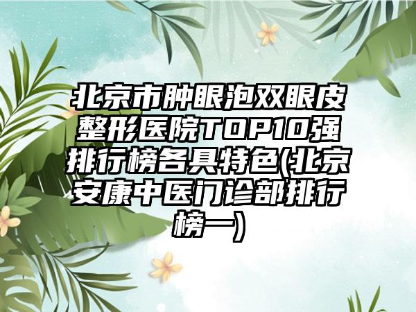 北京市肿眼泡双眼皮整形医院TOP10强排行榜各具特色(北京安康中医门诊部排行榜一)