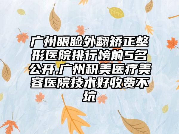 广州眼睑外翻矫正整形医院排行榜前5名公开,广州积美医疗美容医院技术好收费不坑