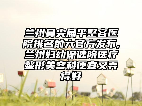 兰州鼻尖扁平整容医院排名前六官方发布,兰州妇幼保健院医疗整形美容科便宜又弄得好