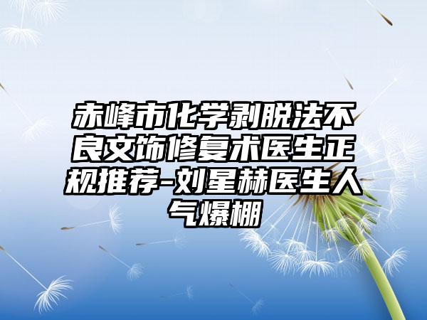 赤峰市化学剥脱法不良文饰修复术医生正规推荐-刘星赫医生人气爆棚