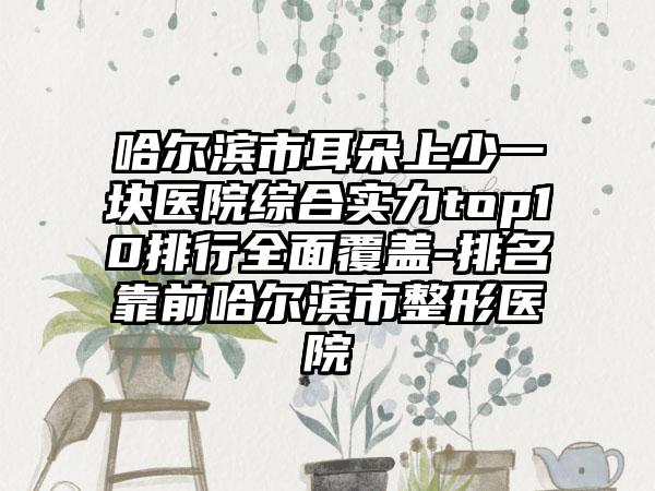 哈尔滨市耳朵上少一块医院综合实力top10排行多面覆盖-排名靠前哈尔滨市整形医院