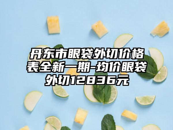 丹东市眼袋外切价格表全新一期-均价眼袋外切12836元