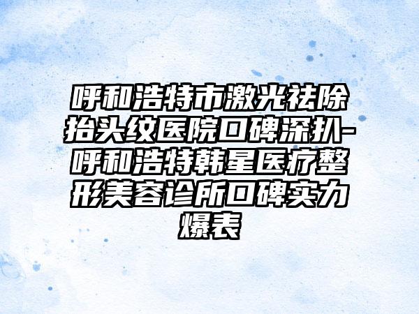 呼和浩特市激光祛除抬头纹医院口碑深扒-呼和浩特韩星医疗整形美容诊所口碑实力爆表