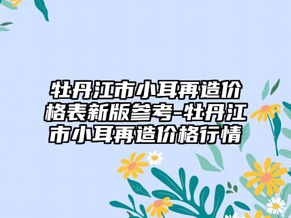 牡丹江市小耳再造价格表新版参考-牡丹江市小耳再造价格行情