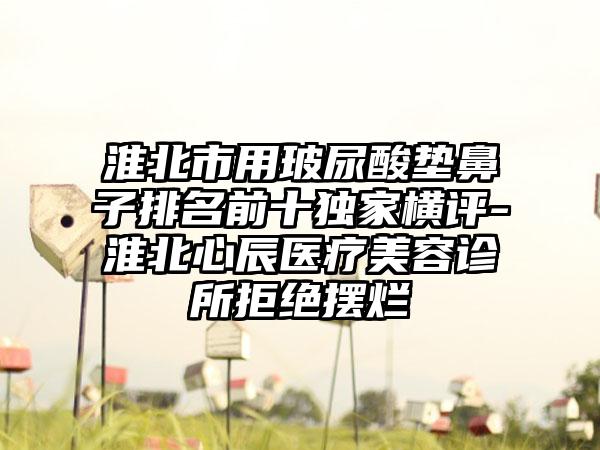 淮北市用玻尿酸垫鼻子排名前十特殊横评-淮北心辰医疗美容诊所拒绝摆烂