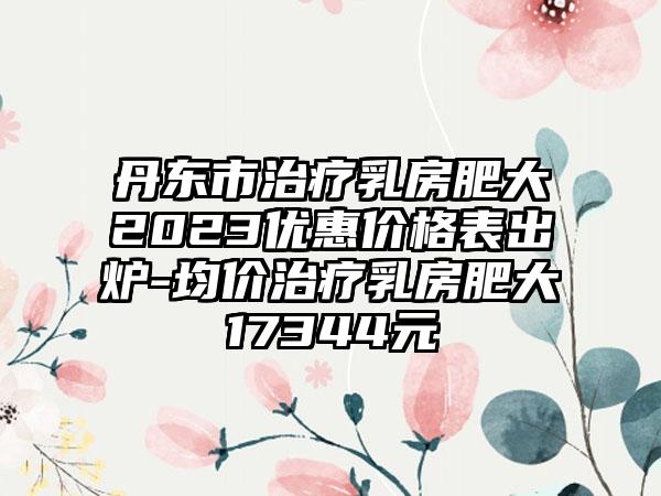 丹东市治疗乳房肥大2023优惠价格表出炉-均价治疗乳房肥大17344元