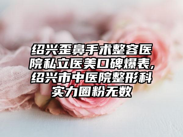 绍兴歪鼻手术整容医院私立医美口碑爆表,绍兴市中医院整形科实力圈粉无数