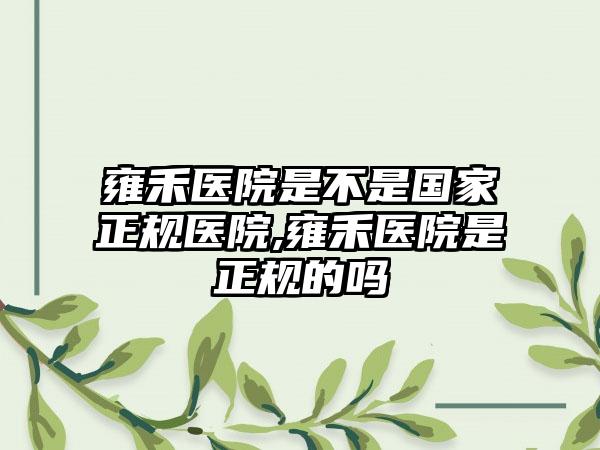 雍禾医院是不是国内正规医院,雍禾医院是正规的吗