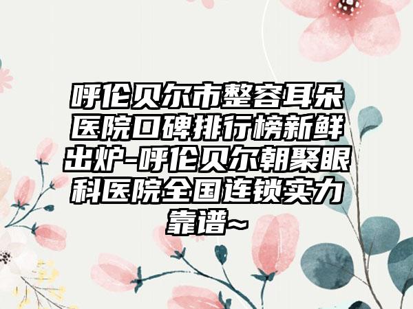 呼伦贝尔市整容耳朵医院口碑排行榜新鲜出炉-呼伦贝尔朝聚眼科医院全国连锁实力靠谱~