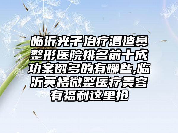 临沂光子治疗酒渣鼻整形医院排名前十成功实例多的有哪些,临沂芙格微整医疗美容有福利这里抢