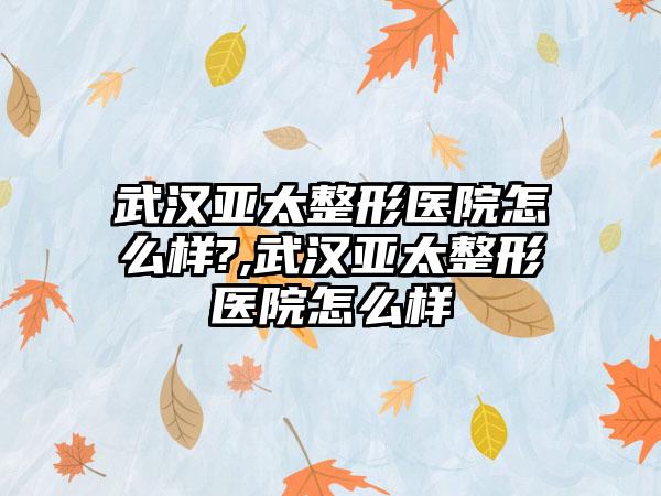 武汉亚太整形医院怎么样?,武汉亚太整形医院怎么样