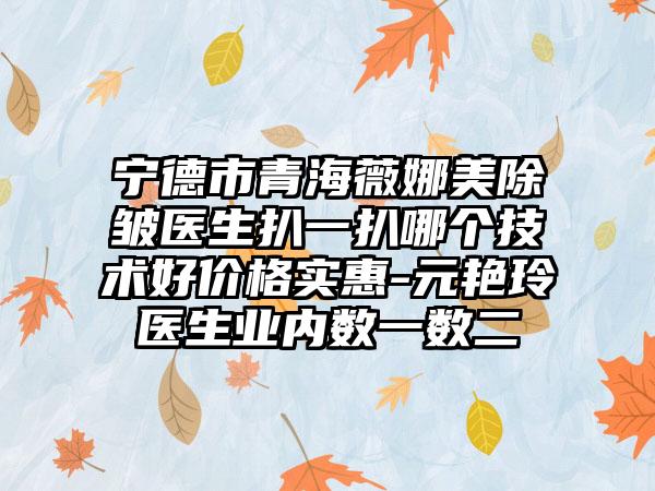 宁德市青海薇娜美除皱医生扒一扒哪个技术好价格实惠-元艳玲医生业内数一数二