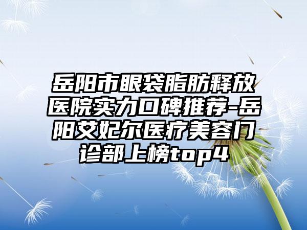 岳阳市眼袋脂肪释放医院实力口碑推荐-岳阳艾妃尔医疗美容门诊部上榜top4