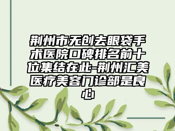 荆州市无创去眼袋手术医院口碑排名前十位集结在此-荆州汇美医疗美容门诊部是良心