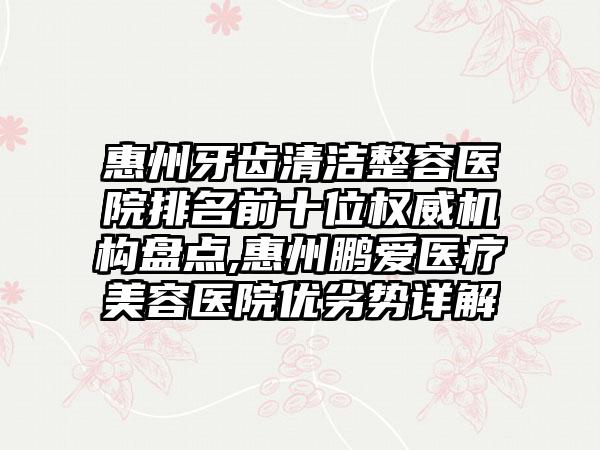 惠州牙齿清洁整容医院排名前十位权威机构盘点,惠州鹏爱医疗美容医院优劣势详解