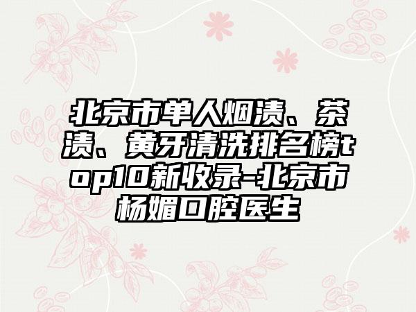 北京市单人烟渍、茶渍、黄牙清洗排名榜top10新收录-北京市杨媚口腔医生