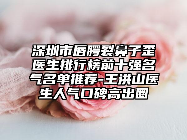 深圳市唇腭裂鼻子歪医生排行榜前十强名气名单推荐-王洪山医生人气口碑高出圈