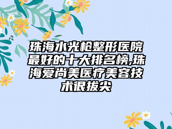 珠海水光枪整形医院较好的十大排名榜,珠海爱尚美医疗美容技术很拔尖