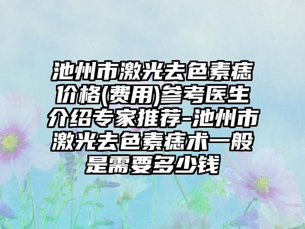 池州市激光去色素痣价格(费用)参考医生介绍骨干医生推荐-池州市激光去色素痣术一般是需要多少钱