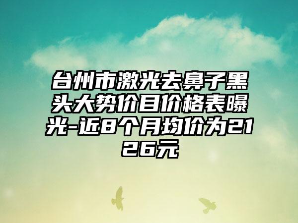 台州市激光去鼻子黑头大势价目价格表曝光-近8个月均价为2126元