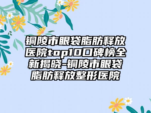 铜陵市眼袋脂肪释放医院top10口碑榜全新揭晓-铜陵市眼袋脂肪释放整形医院