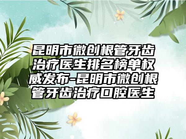 昆明市微创根管牙齿治疗医生排名榜单权威发布-昆明市微创根管牙齿治疗口腔医生