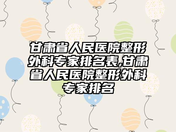 甘肃省人民医院整形外科骨干医生排名表,甘肃省人民医院整形外科骨干医生排名