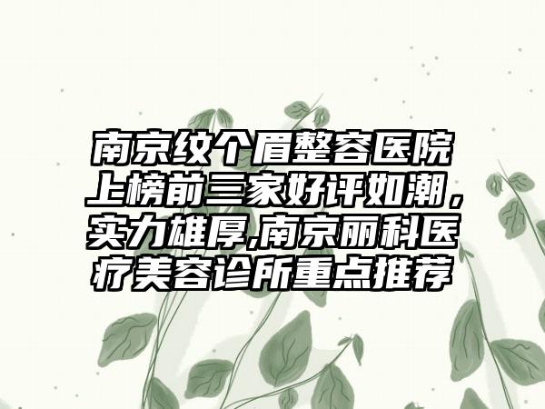 南京纹个眉整容医院上榜前三家好评如潮，实力雄厚,南京丽科医疗美容诊所重点推荐