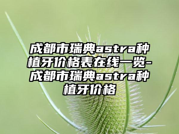 成都市瑞典astra种植牙价格表在线一览-成都市瑞典astra种植牙价格