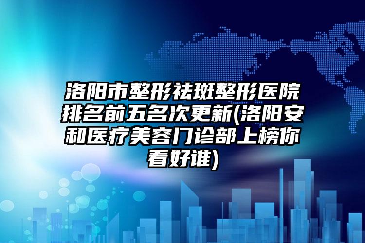 洛阳市整形祛斑整形医院排名前五名次更新(洛阳安和医疗美容门诊部上榜你看好谁)