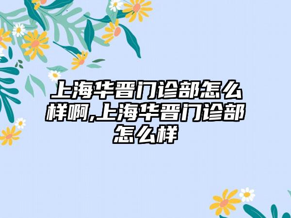 上海华晋门诊部怎么样啊,上海华晋门诊部怎么样