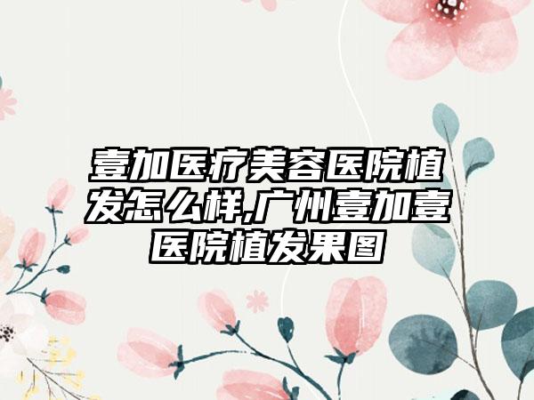 壹加医疗美容医院植发怎么样,广州壹加壹医院植发果图