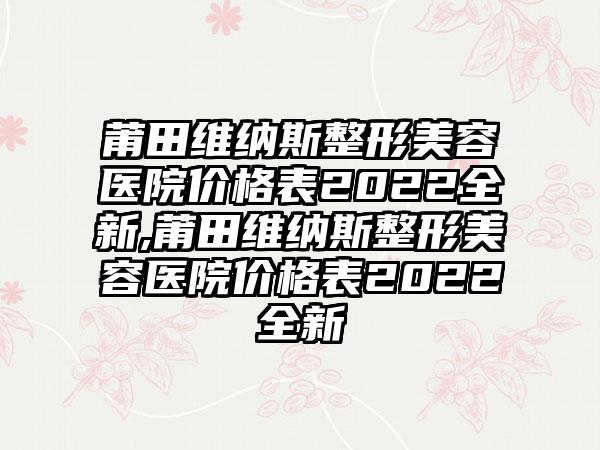 莆田维纳斯整形美容医院价格表2022全新,莆田维纳斯整形美容医院价格表2022全新