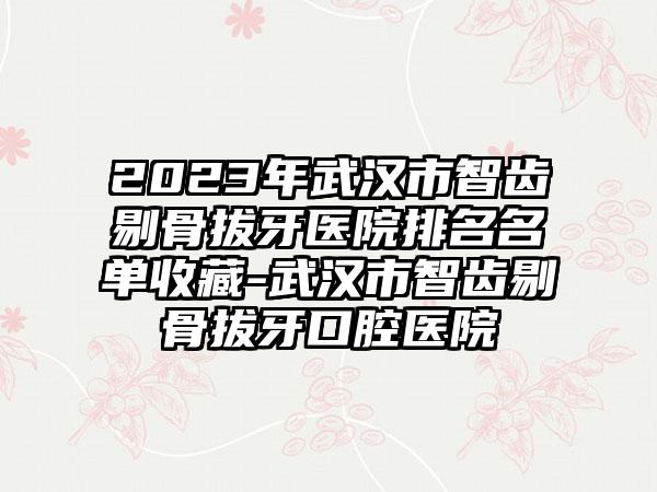 2023年武汉市智齿剔骨拔牙医院排名名单收藏-武汉市智齿剔骨拔牙口腔医院