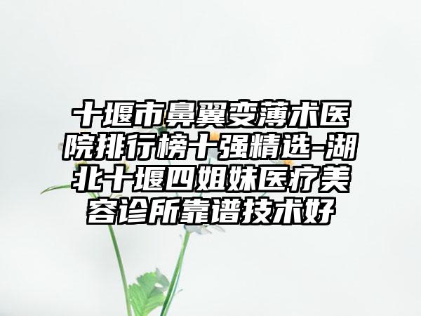 十堰市鼻翼变薄术医院排行榜十强精选-湖北十堰四姐妹医疗美容诊所靠谱技术好