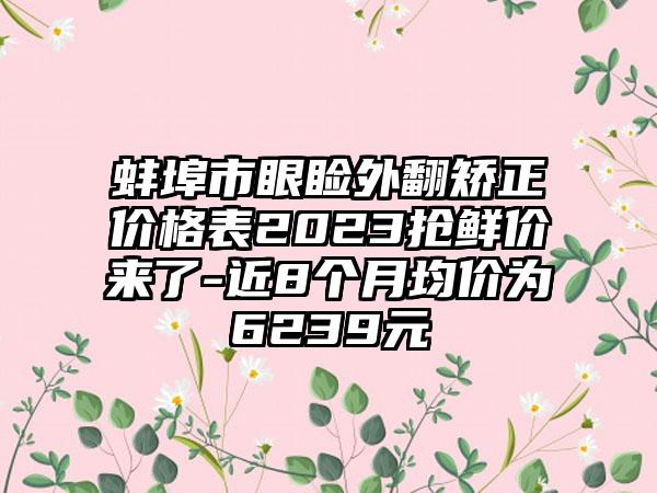 蚌埠市眼睑外翻矫正价格表2023抢鲜价来了-近8个月均价为6239元