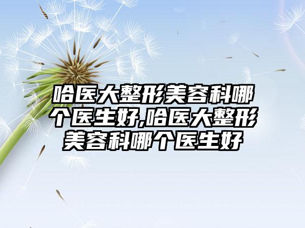 哈医大整形美容科哪个医生好,哈医大整形美容科哪个医生好